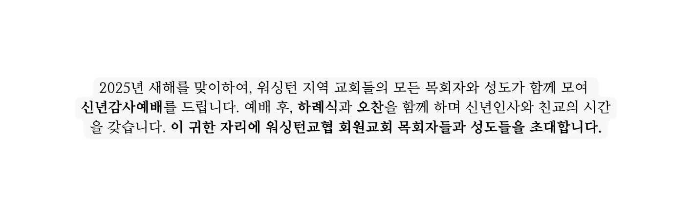 2025년 새해를 맞이하여 워싱턴 지역 교회들의 모든 목회자와 성도가 함께 모여 신년감사예배를 드립니다 예배 후 하례식과 오찬을 함께 하며 신년인사와 친교의 시간을 갖습니다 이 귀한 자리에 워싱턴교협 회원교회 목회자들과 성도들을 초대합니다